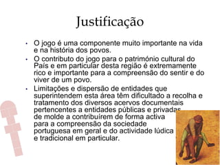 Justificação
•  O jogo é uma componente muito importante na vida
e na história dos povos.
•  O contributo do jogo para o património cultural do
País e em particular desta região é extremamente
rico e importante para a compreensão do sentir e do
viver de um povo.
•  Limitações e dispersão de entidades que
superintendem esta área têm dificultado a recolha e
tratamento dos diversos acervos documentais
pertencentes a entidades públicas e privadas,
de molde a contribuírem de forma activa
para a compreensão da sociedade
portuguesa em geral e do actividade lúdica
e tradicional em particular.
 