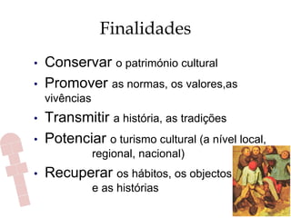 Finalidades
•  Conservar o património cultural
•  Promover as normas, os valores,as
vivências
•  Transmitir a história, as tradições
•  Potenciar o turismo cultural (a nível local,
regional, nacional)
•  Recuperar os hábitos, os objectos
e as histórias
 