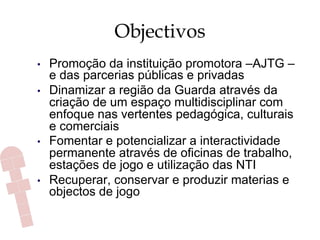 Objectivos
•  Promoção da instituição promotora –AJTG –
e das parcerias públicas e privadas
•  Dinamizar a região da Guarda através da
criação de um espaço multidisciplinar com
enfoque nas vertentes pedagógica, culturais
e comerciais
•  Fomentar e potencializar a interactividade
permanente através de oficinas de trabalho,
estações de jogo e utilização das NTI
•  Recuperar, conservar e produzir materias e
objectos de jogo
 