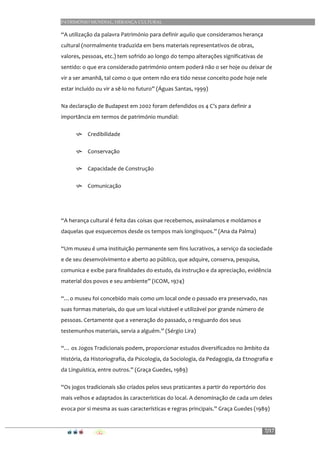 PATRIMÓNIO MUNDIAL, HERANÇA CULTURAL
7/17
“A	
  utilização	
  da	
  palavra	
  Património	
  para	
  definir	
  aquilo	
  que	
  consideramos	
  herança	
  
cultural	
  (normalmente	
  traduzida	
  em	
  bens	
  materiais	
  representativos	
  de	
  obras,	
  
valores,	
  pessoas,	
  etc.)	
  tem	
  sofrido	
  ao	
  longo	
  do	
  tempo	
  alterações	
  significativas	
  de	
  
sentido:	
  o	
  que	
  era	
  considerado	
  património	
  ontem	
  poderá	
  não	
  o	
  ser	
  hoje	
  ou	
  deixar	
  de	
  
vir	
  a	
  ser	
  amanhã,	
  tal	
  como	
  o	
  que	
  ontem	
  não	
  era	
  tido	
  nesse	
  conceito	
  pode	
  hoje	
  nele	
  
estar	
  incluído	
  ou	
  vir	
  a	
  sê-­‐lo	
  no	
  futuro”	
  (Águas	
  Santas,	
  1999)	
  
Na	
  declaração	
  de	
  Budapest	
  em	
  2002	
  foram	
  defendidos	
  os	
  4	
  C’s	
  para	
  definir	
  a	
  
importância	
  em	
  termos	
  de	
  património	
  mundial:	
  
h Credibilidade	
  
h Conservação	
  
h Capacidade	
  de	
  Construção	
  
h Comunicação	
  
	
  
“A	
  herança	
  cultural	
  é	
  feita	
  das	
  coisas	
  que	
  recebemos,	
  assinalamos	
  e	
  moldamos	
  e	
  
daquelas	
  que	
  esquecemos	
  desde	
  os	
  tempos	
  mais	
  longínquos.”	
  (Ana	
  da	
  Palma)	
  
“Um	
  museu	
  é	
  uma	
  instituição	
  permanente	
  sem	
  fins	
  lucrativos,	
  a	
  serviço	
  da	
  sociedade	
  
e	
  de	
  seu	
  desenvolvimento	
  e	
  aberto	
  ao	
  público,	
  que	
  adquire,	
  conserva,	
  pesquisa,	
  
comunica	
  e	
  exibe	
  para	
  finalidades	
  do	
  estudo,	
  da	
  instrução	
  e	
  da	
  apreciação,	
  evidência	
  
material	
  dos	
  povos	
  e	
  seu	
  ambiente”	
  (ICOM,	
  1974)	
  
“…o	
  museu	
  foi	
  concebido	
  mais	
  como	
  um	
  local	
  onde	
  o	
  passado	
  era	
  preservado,	
  nas	
  
suas	
  formas	
  materiais,	
  do	
  que	
  um	
  local	
  visitável	
  e	
  utilizável	
  por	
  grande	
  número	
  de	
  
pessoas.	
  Certamente	
  que	
  a	
  veneração	
  do	
  passado,	
  o	
  resguardo	
  dos	
  seus	
  
testemunhos	
  materiais,	
  servia	
  a	
  alguém.”	
  (Sérgio	
  Lira)	
  
“…	
  os	
  Jogos	
  Tradicionais	
  podem,	
  proporcionar	
  estudos	
  diversificados	
  no	
  âmbito	
  da	
  
História,	
  da	
  Historiografia,	
  da	
  Psicologia,	
  da	
  Sociologia,	
  da	
  Pedagogia,	
  da	
  Etnografia	
  e	
  
da	
  Linguística,	
  entre	
  outros.”	
  (Graça	
  Guedes,	
  1989)	
  
“Os	
  jogos	
  tradicionais	
  são	
  criados	
  pelos	
  seus	
  praticantes	
  a	
  partir	
  do	
  reportório	
  dos	
  
mais	
  velhos	
  e	
  adaptados	
  às	
  características	
  do	
  local.	
  A	
  denominação	
  de	
  cada	
  um	
  deles	
  
evoca	
  por	
  si	
  mesma	
  as	
  suas	
  características	
  e	
  regras	
  principais.”	
  Graça	
  Guedes	
  (1989)	
  
 