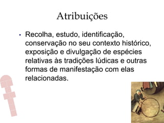 Atribuições
•  Recolha, estudo, identificação,
conservação no seu contexto histórico,
exposição e divulgação de espécies
relativas às tradições lúdicas e outras
formas de manifestação com elas
relacionadas.
 