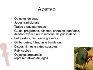 Acervo
•  Objectos de Jogo
•  Jogos tradicionais
•  Trajes e equipamentos
•  Guias, programas, bilhetes, cartazes, panfletos,
desdobráveis e outro material de publicidade
•  Fotografias, pinturas e gravuras
•  Galhardetes, flâmulas e bandeiras
•  Discos, filmes e vídeo cassetes
•  Publicações
•  Objectos artesanais
representativos de jogos
 