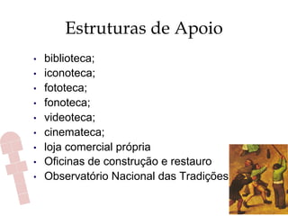 Estruturas de Apoio
•  biblioteca;
•  iconoteca;
•  fototeca;
•  fonoteca;
•  videoteca;
•  cinemateca;
•  loja comercial própria
•  Oficinas de construção e restauro
•  Observatório Nacional das Tradições
 