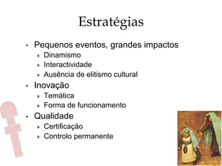 Estratégias
•  Pequenos eventos, grandes impactos
♦  Dinamismo
♦  Interactividade
♦  Ausência de elitismo cultural
•  Inovação
♦  Temática
♦  Forma de funcionamento
•  Qualidade
♦  Certificação
♦  Controlo permanente
 