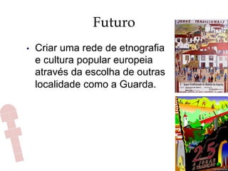 Futuro
•  Criar uma rede de etnografia
e cultura popular europeia
através da escolha de outras
localidade como a Guarda.
 