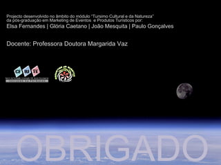 Projecto desenvolvido no âmbito do módulo “Tursimo Cultural e da Natureza”
da pós-graduação em Marketing de Eventos e Produtos Turísticos por:
Elsa Fernandes | Glória Caetano | João Mesquita | Paulo Gonçalves
Docente: Professora Doutora Margarida Vaz
OBRIGADO
 