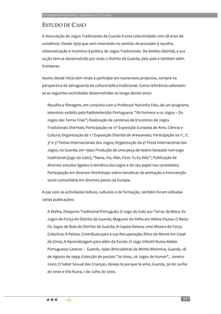 PATRIMÓNIO MUNDIAL, HERANÇA CULTURAL
9/17
ESTUDO DE CASO
A	
  Associação	
  de	
  Jogos	
  Tradicionais	
  da	
  Guarda	
  é	
  uma	
  colectividade	
  com	
  28	
  anos	
  de	
  
existência.	
  Desde	
  1979	
  que	
  vem	
  intervindo	
  no	
  sentido	
  de	
  proceder	
  à	
  recolha,	
  
sistematização	
  e	
  incentivo	
  à	
  prática	
  de	
  Jogos	
  Tradicionais.	
  De	
  âmbito	
  distrital,	
  a	
  sua	
  
acção	
  tem-­‐se	
  desenvolvido	
  por	
  todo	
  o	
  distrito	
  da	
  Guarda,	
  pelo	
  país	
  e	
  também	
  além	
  
fronteiras.	
  
Assim,	
  desde	
  início	
  tem	
  vindo	
  a	
  participar	
  em	
  numerosos	
  projectos,	
  sempre	
  na	
  
perspectiva	
  da	
  salvaguarda	
  da	
  cultura	
  lúdica	
  tradicional.	
  Como	
  referência	
  salientam-­‐
se	
  as	
  seguintes	
  actividades	
  desenvolvidas	
  ao	
  longo	
  destes	
  anos:	
  
Recolha	
  e	
  filmagem,	
  em	
  conjunto	
  com	
  o	
  Professor	
  Noronha	
  Feio,	
  de	
  um	
  programa	
  
televisivo	
  exibido	
  pela	
  Radiotelevisão	
  Portuguesa:	
  “Os	
  homens	
  e	
  os	
  Jogos	
  –	
  Os	
  
Jogos	
  das	
  Terras	
  Frias”;	
  Realização	
  de	
  centenas	
  de	
  Encontros	
  de	
  Jogos	
  
Tradicionais	
  Distritais;	
  Participação	
  na	
  17ª	
  Exposição	
  Europeia	
  de	
  Arte,	
  Ciência	
  e	
  
Cultura;	
  Organização	
  da	
  1.ª	
  Exposição	
  Distrital	
  de	
  Artesanato;	
  Participação	
  na	
  1ª,	
  2ª,	
  
3ª	
  e	
  5ª	
  Festas	
  Internacionais	
  dos	
  Jogos;	
  Organização	
  da	
  4ª	
  Festa	
  Internacional	
  dos	
  
Jogos,	
  na	
  Guarda,	
  em	
  1990;	
  Produção	
  de	
  uma	
  peça	
  de	
  teatro	
  baseada	
  num	
  jogo	
  
tradicional	
  (jogo	
  do	
  Galo),	
  “Nana,	
  Ina,	
  Não,	
  Ficas	
  Tu	
  Eu	
  Não”;	
  Publicação	
  de	
  
diversos	
  estudos	
  ligados	
  à	
  temática	
  dos	
  jogos	
  e	
  do	
  seu	
  papel	
  nas	
  sociedades;	
  
Participação	
  em	
  diversos	
  Workshops	
  sobre	
  temáticas	
  de	
  animação	
  e	
  intervenção	
  
socio-­‐comunitária	
  em	
  diversos	
  países	
  da	
  Europa.	
  
A	
  par	
  com	
  as	
  actividades	
  lúdicas,	
  culturais	
  e	
  de	
  formação,	
  também	
  foram	
  editadas	
  
várias	
  publicações:	
  
A	
  Malha,	
  Desporto	
  Tradicional	
  Português;	
  O	
  Jogo	
  do	
  Galo	
  por	
  Terras	
  da	
  Beira;	
  Os	
  
Jogos	
  de	
  Força	
  do	
  Distrito	
  da	
  Guarda;	
  Magusto	
  da	
  Velha	
  em	
  Aldeia	
  Viçosa;	
  O	
  Beto;	
  
Os	
  Jogos	
  de	
  Bola	
  do	
  Distrito	
  da	
  Guarda;	
  A	
  Capeia	
  Raiana,	
  uma	
  Mostra	
  de	
  Força	
  
Colectiva;	
  A	
  Pelota,	
  Contributo	
  para	
  a	
  sua	
  Recuperação;	
  Ritos	
  de	
  Morte	
  em	
  Casal	
  
de	
  Cinza;	
  A	
  Aprendizagem	
  para	
  além	
  da	
  Escola:	
  O	
  Jogo	
  Infantil	
  Numa	
  Aldeia	
  
Portuguesa;	
  Catarse	
  –	
  	
  Guarda,	
  1990;	
  Brincadeiras	
  da	
  Minha	
  Meninice,	
  Guarda,	
  28	
  
de	
  Agosto	
  de	
  1999;	
  Colecção	
  de	
  postais	
  "20	
  Anos,	
  20	
  Jogos	
  de	
  Humor",	
  	
  Janeiro	
  
2000;	
  O	
  Saber	
  Sexual	
  das	
  Crianças,	
  desejo-­‐te	
  porque	
  te	
  amo,	
  Guarda,	
  30	
  de	
  Junho	
  
de	
  2000	
  e	
  Vila	
  Ruiva,	
  1	
  de	
  Julho	
  de	
  2000.	
  
 