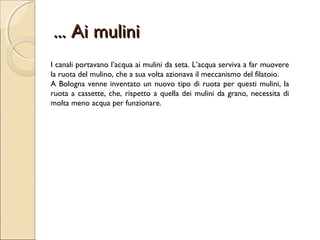 ... Ai mulini... Ai mulini
I canali portavano l’acqua ai mulini da seta. L’acqua serviva a far muovere
la ruota del mulino, che a sua volta azionava il meccanismo del filatoio.
A Bologna venne inventato un nuovo tipo di ruota per questi mulini, la
ruota a cassette, che, rispetto a quella dei mulini da grano, necessita di
molta meno acqua per funzionare.
 