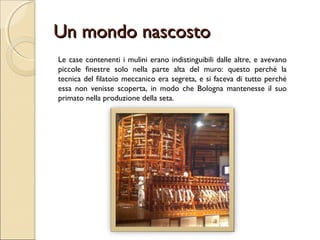 Un mondo nascostoUn mondo nascosto
Le case contenenti i mulini erano indistinguibili dalle altre, e avevano
piccole finestre solo nella parte alta del muro: questo perché la
tecnica del filatoio meccanico era segreta, e si faceva di tutto perché
essa non venisse scoperta, in modo che Bologna mantenesse il suo
primato nella produzione della seta.
 