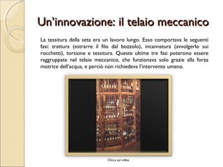 Un’innovazione: il telaio meccanicoUn’innovazione: il telaio meccanico
La tessitura della seta era un lavoro lungo. Esso comportava le seguenti
fasi: trattura (estrarre il filo dal bozzolo), incannatura (avvolgerlo sui
rocchetti), torsione e tessitura. Queste ultime tre fasi poterono essere
raggruppate nel telaio meccanico, che funzionava solo grazie alla forza
motrice dell’acqua, e perciò non richiedeva l’intervento umano.
Clicca sul video
 