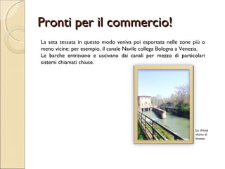 Pronti per il commercio!Pronti per il commercio!
La seta tessuta in questo modo veniva poi esportata nelle zone più o
meno vicine: per esempio, il canale Navile collega Bologna a Venezia.
Le barche entravano e uscivano dai canali per mezzo di particolari
sistemi chiamati chiuse.
La chiusa
vicino al
museo
 