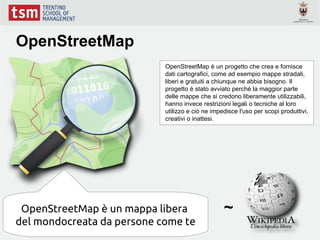 OpenStreetMap
                            OpenStreetMap è un progetto che crea e fornisce
                            dati cartografici, come ad esempio mappe stradali,
                            liberi e gratuiti a chiunque ne abbia bisogno. Il
                            progetto è stato avviato perché la maggior parte
                            delle mappe che si credono liberamente utilizzabili,
                            hanno invece restrizioni legali o tecniche al loro
                            utilizzo e ciò ne impedisce l'uso per scopi produttivi,
                            creativi o inattesi.




 OpenStreetMap è un mappa libera                  ~
del mondocreata da persone come te
 
