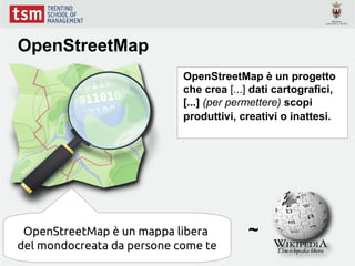 OpenStreetMap
                            OpenStreetMap è un progetto
                            che crea [...] dati cartografici,
                            [...] (per permettere) scopi
                            produttivi, creativi o inattesi.




 OpenStreetMap è un mappa libera          ~
del mondocreata da persone come te
 