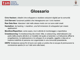 Glossario
Civic Hackers: cittadini che sviluppano e studiano soluzioni digitali per la comunità
Civil Servant: funzionari pubblici che interagiscono con I civic hackers
Raw Data Now: rilasciare I dati nello stesso modo con cui sono stati creati
Hackathon: da hacking + marathon, una full immersion di sviluppatori per creare
   applicazioni
Monithon/Reporthon: come sopra, ma in attività di monitoraggio o reportistica
Crowdsourcing: Il crowdsourcing (da crowd, folla, e outsourcing, esternalizzare una
   parte delle proprie attività è un modello nel quale un’azienda o un’istituzione affida la
   progettazione, la realizzazione o lo sviluppo di un progetto, oggetto o idea ad un
   insieme indefinito di persone non organizzate in una comunità preesistente.
OKFN: fondazione senza fini di lucro con sede a Londra che si occupa di promuovere la
  conoscenza aperta (in cui I dati sono alla base)
 