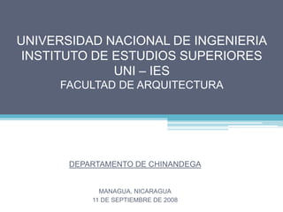 UNIVERSIDAD NACIONAL DE INGENIERIA
 INSTITUTO DE ESTUDIOS SUPERIORES
              UNI – IES
     FACULTAD DE ARQUITECTURA




       DEPARTAMENTO DE CHINANDEGA


             MANAGUA, NICARAGUA
           11 DE SEPTIEMBRE DE 2008
 