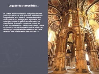 Legado dos templários… (A Ordem dos Cavaleiros do Templo foi extinta pelo Papa em 1319 num processo de contornos vergonhosos, mas onde os últimos templários mostraram a sua abnegação e dignidade. Em Portugal, graças ao genial rei Dom Dinis, ela manteve-se activa sob o nome de Ordem de Cristo. O Convento de Cristo (como toda a cidade de Tomar) é um local sagrado onde a mística e a simbologia templária estão presentes em cada recanto; só é preciso saber descobri-los…) 