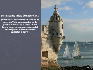 Edificada no início do século XVI (quando foi construída situava-se no meio do Tejo, como um barco de guerra, e defendia a barra do rio. Com o assoreamento a margem foi-se chegando e é onde hoje se encontra a torre.) 