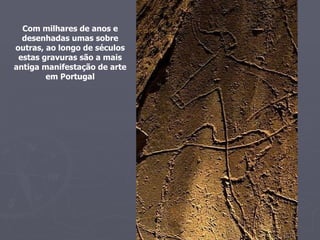 Com milhares de anos e desenhadas umas sobre outras, ao longo de séculos estas gravuras são a mais antiga manifestação de arte em Portugal 