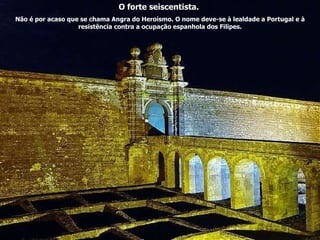 O forte seiscentista.  Não é por acaso que se chama Angra do Heroísmo. O nome deve-se à lealdade a Portugal e à resistência contra a ocupação espanhola dos Filipes. 