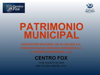 PATRIMONIO MUNICIPAL ASOCIACIÓN NACIONAL DE ALCALDES A.C. FUNDACIÓN RAFAEL PRECIADO HERNÁNDEZ A.C. Y GESTIÓN TERRITORIAL, A.C. CENTRO FOX 15 DE AGOSTO DE 2009 SAN FCO DEL RINCÓN, GTO. 
