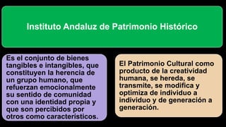 Instituto Andaluz de Patrimonio Histórico
Es el conjunto de bienes
tangibles e intangibles, que
constituyen la herencia de
un grupo humano, que
refuerzan emocionalmente
su sentido de comunidad
con una identidad propia y
que son percibidos por
otros como característicos.
El Patrimonio Cultural como
producto de la creatividad
humana, se hereda, se
transmite, se modifica y
optimiza de individuo a
individuo y de generación a
generación.
 