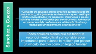 SánchezyCuezzo
“Conjunto de aquellos bienes urbanos característicos de
cada ciudad, principalmente residenciales, que constituyen
tejidos concentrados y/o dispersos, destinados a clases
sociales medias y realizados por constructores, idóneos y
en menor medida profesionales, utilizando técnicas y
tecnologías principalmente posindustriales”
Todos aquellos bienes que sin tener un
reconocimiento oficial son considerados
importantes para quienes lo reciben por poseer
un vínculo afectivo como un legado familiar.
 