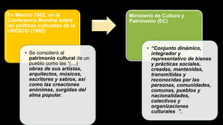 En México 1982, en la
Conferencia Mundial sobre
las políticas culturales de la
UNESCO (1982)
• Se consideró al
patrimonio cultural de un
pueblo como las “(…)
obras de sus artistas,
arquitectos, músicos,
escritores y sabios, así
como las creaciones
anónimas, surgidas del
alma popular.
Ministerio de Cultura y
Patrimonio (EC)
• “Conjunto dinámico,
integrador y
representativo de bienes
y prácticas sociales,
creadas, mantenidas,
transmitidas y
reconocidas por las
personas, comunidades,
comunas, pueblos y
nacionalidades,
colectivos y
organizaciones
culturales ”.
 