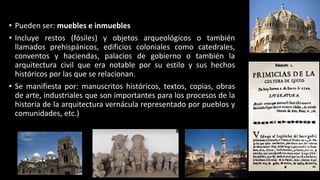 • Pueden ser: muebles e inmuebles
• Incluye restos (fósiles) y objetos arqueológicos o también
llamados prehispánicos, edificios coloniales como catedrales,
conventos y haciendas, palacios de gobierno o también la
arquitectura civil que era notable por su estilo y sus hechos
históricos por las que se relacionan.
• Se manifiesta por: manuscritos históricos, textos, copias, obras
de arte, industriales que son importantes para los procesos de la
historia de la arquitectura vernácula representado por pueblos y
comunidades, etc.)
 