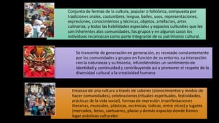 Conjunto de formas de la cultura, popular o folklórica, compuesta por
tradiciones orales, costumbres, lengua, bailes, usos, representaciones,
expresiones, conocimientos y técnicas, objetos, artefactos, artes
culinarias, y todas las habilidades especiales y espacios culturales que les
son inherentes alas comunidades, los grupos y en algunos casos los
individuos reconozcan como parte integrante de su patrimonio cultural.
Se transmite de generación en generación, es recreado constantemente
por las comunidades y grupos en función de su entorno, su interacción
con la naturaleza y su historia, infundiéndoles un sentimiento de
identidad y continuidad y contribuyendo así a promover el respeto de la
diversidad cultural y la creatividad humana
Emanan de una cultura a través de saberes (conocimientos y modos de
hacer comunidades), celebraciones (rituales espirituales, festividades,
prácticas de la vida social), formas de expresión (manifestaciones
literarias, musicales, plásticas, escénicas, lúdicas, entre otras) y lugares
(mercados, ferias, santuarios, plazas y demás espacios donde tienen
lugar prácticas culturales
 