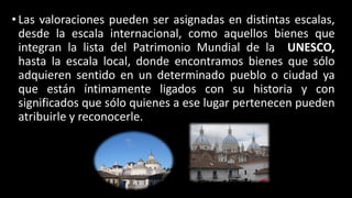 • Las valoraciones pueden ser asignadas en distintas escalas,
desde la escala internacional, como aquellos bienes que
integran la lista del Patrimonio Mundial de la UNESCO,
hasta la escala local, donde encontramos bienes que sólo
adquieren sentido en un determinado pueblo o ciudad ya
que están íntimamente ligados con su historia y con
significados que sólo quienes a ese lugar pertenecen pueden
atribuirle y reconocerle.
 