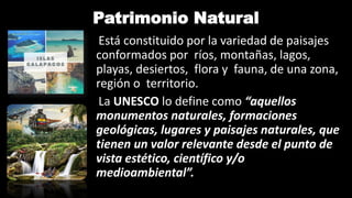 Patrimonio Natural
Está constituido por la variedad de paisajes
conformados por ríos, montañas, lagos,
playas, desiertos, flora y fauna, de una zona,
región o territorio.
La UNESCO lo define como “aquellos
monumentos naturales, formaciones
geológicas, lugares y paisajes naturales, que
tienen un valor relevante desde el punto de
vista estético, científico y/o
medioambiental”.
 