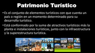 Patrimonio Turístico
• Es el conjunto de elementos turísticos con que cuenta un
país o región en un momento determinado para su
desarrollo turístico.
• Está conformado por la suma de atractivos turísticos más la
planta e instalaciones turísticas, junto con la infraestructura
y la superestructura turística.
 