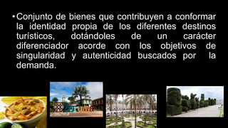 •Conjunto de bienes que contribuyen a conformar
la identidad propia de los diferentes destinos
turísticos, dotándoles de un carácter
diferenciador acorde con los objetivos de
singularidad y autenticidad buscados por la
demanda.
 