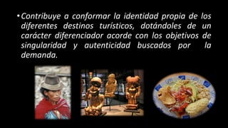 •Contribuye a conformar la identidad propia de los
diferentes destinos turísticos, dotándoles de un
carácter diferenciador acorde con los objetivos de
singularidad y autenticidad buscados por la
demanda.
 