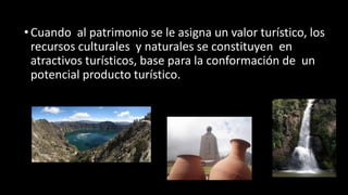 •Cuando al patrimonio se le asigna un valor turístico, los
recursos culturales y naturales se constituyen en
atractivos turísticos, base para la conformación de un
potencial producto turístico.
 