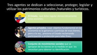 Tres agentes se dedican a seleccionar, proteger, legislar y
utilizar los patrimonios culturales /naturales y turísticos.
El Estado, que debe regular democráticamente
estas acciones;
Agentes privados, cuyo objetivo fundamental en la
economía es la ganancia y participa de esos bienes,
pero a la vez, presiona al Estado reclamando
participación y protección para tales fines;
Conjunto de movimientos sociales que se
apropian de los bienes en la medida en que los
necesitan para obtener su identificación.
 