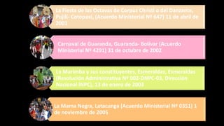 La Fiesta de las Octavas de Corpus Christi o del Danzante,
Pujilí- Cotopaxi, (Acuerdo Ministerial Nº 647) 11 de abril de
2001
Carnaval de Guaranda, Guaranda- Bolívar (Acuerdo
Ministerial Nº 4291) 31 de octubre de 2002
La Marimba y sus constituyentes, Esmeraldas, Esmeraldas
(Resolución Administrativa Nº 002-DNPC-03, Dirección
Nacional INPC), 13 de enero de 2003
La Mama Negra, Latacunga (Acuerdo Ministerial Nº 0351) 1
de noviembre de 2005
 