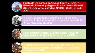 Fiesta de los santos apóstoles Pedro y Pablo, o
Fiesta de Blancos y Negros, Puerto López, Manabí.
(Resolución Administrativa Nº 008), 28 de junio de
2007
Fiesta Popular de los inocentes y Fin de Año,
Antonio Ante Imbabura (Acuerdo Ministerial Nº 35)
11 de diciembre de 2007
Pase del Niño Viajero, Cuenca-Azuay (Acuerdo
Ministerial Nº 143), 24 de diciembre de 2008
La Diablada Pillareña, Santiago de Píllaro-
Tungurahua, (Acuerdo Ministerial Nº 147) 29 de
diciembre de 2008
 