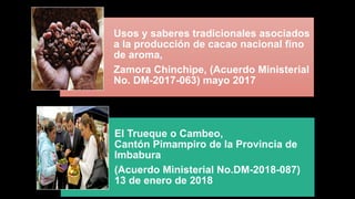 Usos y saberes tradicionales asociados
a la producción de cacao nacional fino
de aroma,
Zamora Chinchipe, (Acuerdo Ministerial
No. DM-2017-063) mayo 2017
El Trueque o Cambeo,
Cantón Pimampiro de la Provincia de
Imbabura
(Acuerdo Ministerial No.DM-2018-087)
13 de enero de 2018
 