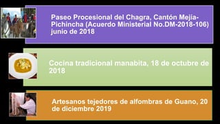 Paseo Procesional del Chagra, Cantón Mejía-
Pichincha (Acuerdo Ministerial No.DM-2018-106)
junio de 2018
Cocina tradicional manabita, 18 de octubre de
2018
Artesanos tejedores de alfombras de Guano, 20
de diciembre 2019
 