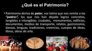 ¿Qué es el Patrimonio?
• Patrimonio deriva de pater, voz latina que nos remite a los
“padres”, los que nos han dejado logros concretos,
tangibles e intangibles: ciudades, monumentos, edificios,
documentos, medios de transporte, relatos, gastronomía,
danzas, lenguas, tradiciones, creencias, cuerpos de ideas,
libros, obras de arte.
 