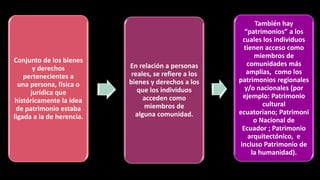 Conjunto de los bienes
y derechos
pertenecientes a
una persona, física o
jurídica que
históricamente la idea
de patrimonio estaba
ligada a la de herencia.
En relación a personas
reales, se refiere a los
bienes y derechos a los
que los individuos
acceden como
miembros de
alguna comunidad.
También hay
“patrimonios” a los
cuales los individuos
tienen acceso como
miembros de
comunidades más
amplias, como los
patrimonios regionales
y/o nacionales (por
ejemplo: Patrimonio
cultural
ecuatoriano; Patrimoni
o Nacional de
Ecuador ; Patrimonio
arquitectónico, e
incluso Patrimonio de
la humanidad).
 