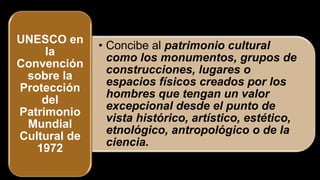 • Concibe al patrimonio cultural
como los monumentos, grupos de
construcciones, lugares o
espacios físicos creados por los
hombres que tengan un valor
excepcional desde el punto de
vista histórico, artístico, estético,
etnológico, antropológico o de la
ciencia.
UNESCO en
la
Convención
sobre la
Protección
del
Patrimonio
Mundial
Cultural de
1972
 