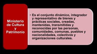 • Es el conjunto dinámico, integrador
y representativo de bienes y
prácticas sociales, creadas,
mantenidas, transmitidas y
reconocidas por las personas,
comunidades, comunas, pueblos y
nacionalidades, colectivos y
organizaciones culturales.
Ministerio
de Cultura
y
Patrimonio
 