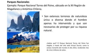 Parques Nacionales
Ejemplo: Parque Nacional Torres del Paine, ubicado en la XII Región de
Magallanes y Antártica Chilena.
• Son extensos terrenos de naturaleza
única o diversa donde el hombre
apenas ha intervenido y que son
necesarios de proteger por su riqueza
natural.
¿Sabías qué? El Parque Nacional Torres del Paine fue
elegido, a través del sitio web Virtual Tourist, como la
octava maravilla del mundo el año 2013, recibiendo más
de cinco millones de votos.
 