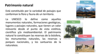 Patrimonio natural
Está constituido por la variedad de paisajes que
conforman la flora y fauna de un territorio.
La UNESCO lo define como aquellos
monumentos naturales, formaciones geológicas,
lugares y paisajes naturales, que tienen un valor
relevante desde el punto de vista estético,
científico y/o medioambiental. El patrimonio
natural lo constituyen las reservas de la biósfera,
los monumentos naturales, las reservas y
parques nacionales, y los santuarios de la
naturaleza.
 