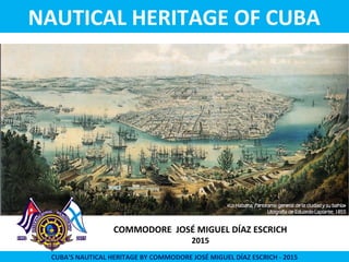 COMMODORE JOSÉ MIGUEL DÍAZ ESCRICH
2015
CUBA’S NAUTICAL HERITAGE BY COMMODORE JOSÉ MIGUEL DÍAZ ESCRICH - 2015
NAUTICAL HERITAGE OF CUBA
 