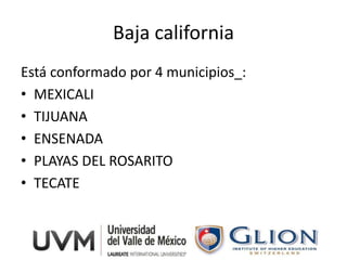 Baja california
Está conformado por 4 municipios_:
• MEXICALI
• TIJUANA
• ENSENADA
• PLAYAS DEL ROSARITO
• TECATE
 