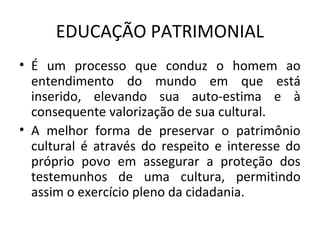 EDUCAÇÃO PATRIMONIAL
• É um processo que conduz o homem ao
  entendimento do mundo em que está
  inserido, elevando sua auto-estima e à
  consequente valorização de sua cultural.
• A melhor forma de preservar o patrimônio
  cultural é através do respeito e interesse do
  próprio povo em assegurar a proteção dos
  testemunhos de uma cultura, permitindo
  assim o exercício pleno da cidadania.
 