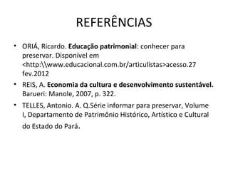 REFERÊNCIAS
• ORIÁ, Ricardo. Educação patrimonial: conhecer para
  preservar. Disponível em
  <http:www.educacional.com.br/articulistas>acesso.27
  fev.2012
• REIS, A. Economia da cultura e desenvolvimento sustentável.
  Barueri: Manole, 2007, p. 322.
• TELLES, Antonio. A. Q.Série informar para preservar, Volume
  I, Departamento de Patrimônio Histórico, Artístico e Cultural
  do Estado do Pará.
 